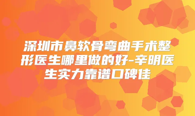 深圳市鼻软骨弯曲手术整形医生哪里做的好-辛明医生实力靠谱口碑佳