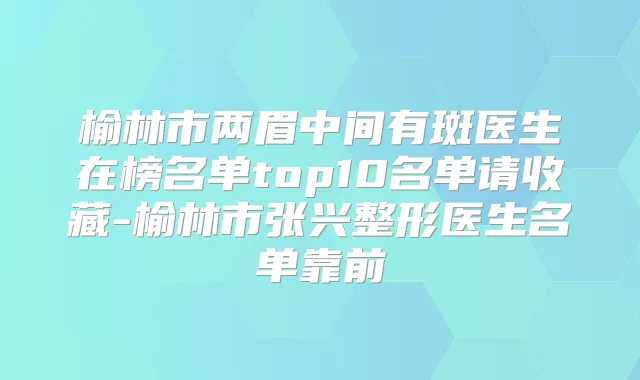 榆林市两眉中间有斑医生在榜名单top10名单请收藏-榆林市张兴整形医生名单靠前
