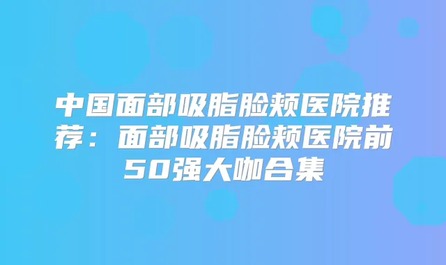 中国面部吸脂脸颊医院推荐：面部吸脂脸颊医院前50强大咖合集