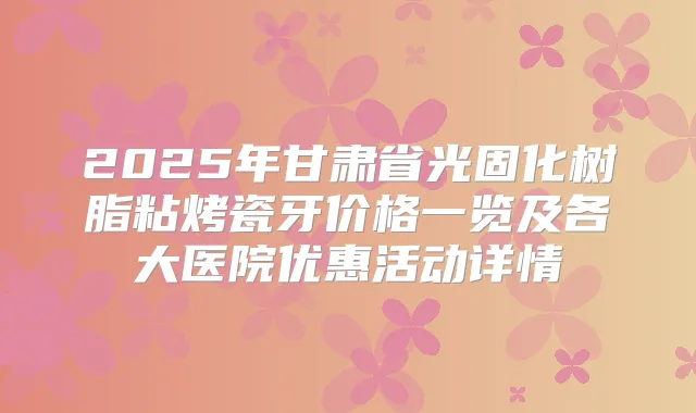 2025年甘肃省光固化树脂粘烤瓷牙价格一览及各大医院优惠活动详情