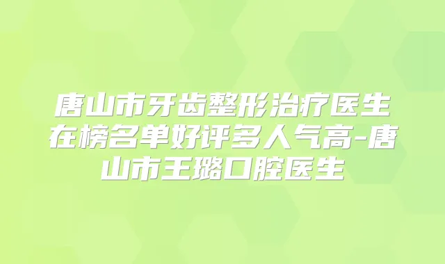 唐山市牙齿整形医生在榜名单好评多人气高-唐山市王璐口腔医生