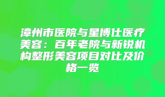 漳州市医院与星博仕医疗美容：百年老院与新锐机构整形美容项目对比及价格一览