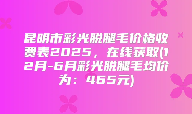 昆明市彩光脱腿毛价格收费表2025，在线获取(12月-6月彩光脱腿毛均价为：465元)