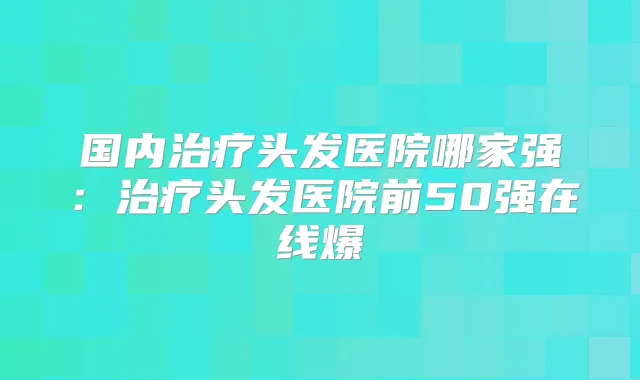 国内头发医院哪家强：头发医院前50强在线爆