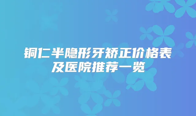 铜仁半隐形牙矫正价格表及医院推荐一览