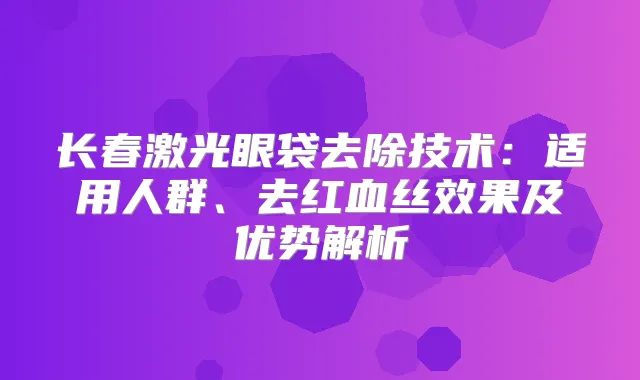 长春激光眼袋去除技术：适用人群、去红血丝效果及优势解析