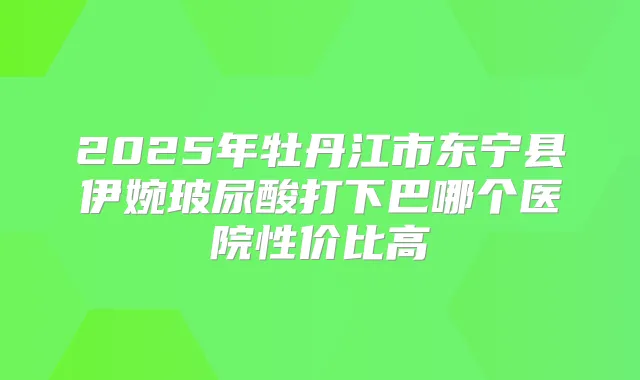 2025年牡丹江市东宁县伊婉玻尿酸打下巴哪个医院性价比高