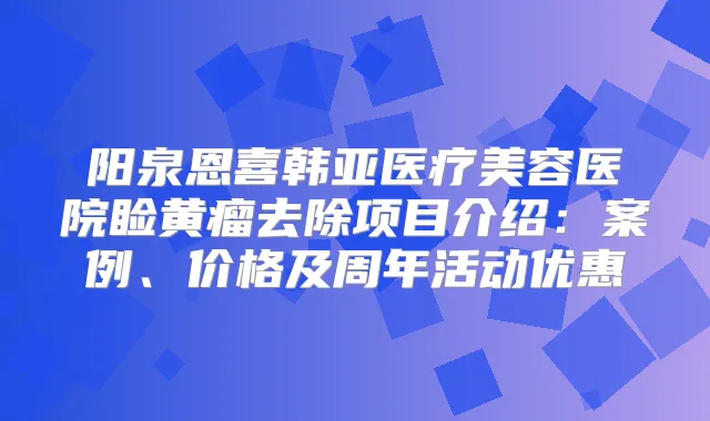 阳泉恩喜韩亚医疗美容医院睑黄瘤去除项目介绍:案例、价格及周年活动优惠