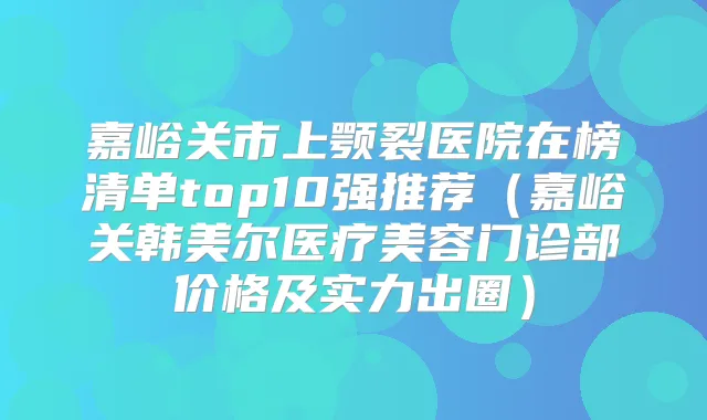 嘉峪关市上颚裂医院在榜清单top10强推荐（嘉峪关韩美尔医疗美容门诊部价格及实力出圈）