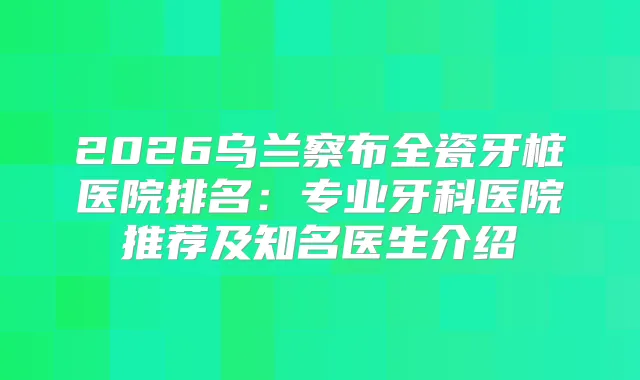 2026乌兰察布全瓷牙桩医院排名：专业牙科医院推荐及知名医生介绍