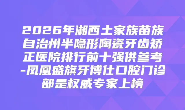 2026年湘西土家族苗族自治州半隐形陶瓷牙齿矫正医院排行前十强供参考-凤凰盛旗牙博仕口腔门诊部是专家上榜