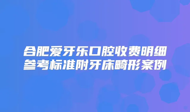 合肥爱牙乐口腔收费明细参考标准附牙床畸形案例