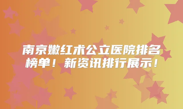 南京嫩红术公立医院排名榜单！新资讯排行展示！