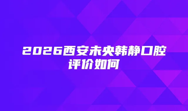 2026西安未央韩静口腔评价如何