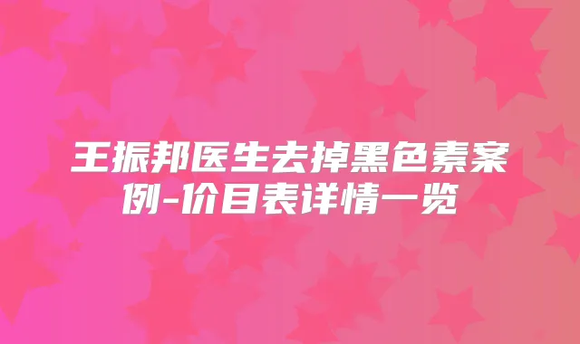 王振邦医生去掉黑色素案例-价目表详情一览