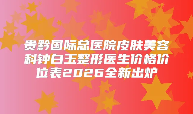 贵黔国际总医院皮肤美容科钟白玉整形医生价格价位表2026全新出炉