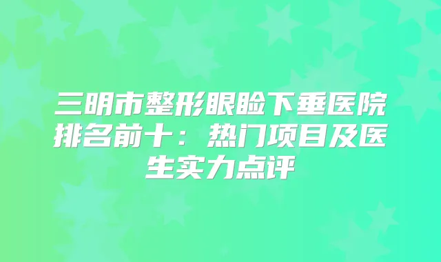 三明市整形眼睑下垂医院排名前十：热门项目及医生实力点评