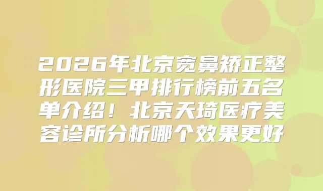 2026年北京宽鼻矫正整形医院三甲排行榜前五名单介绍！北京天琦医疗美容诊所分析哪个效果更好