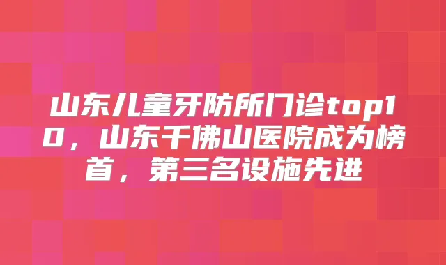 山东儿童牙防所门诊top10，山东千佛山医院成为榜首，第三名设施先进