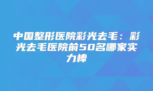 中国整形医院彩光去毛:彩光去毛医院前50名哪家实力棒