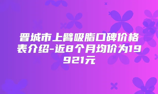 晋城市上臂吸脂口碑价格表介绍-近8个月均价为19921元