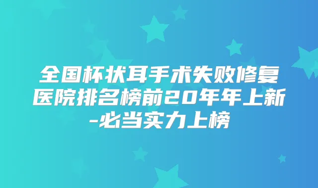 全国杯状耳手术失败修复医院排名榜前20年年上新-必当实力上榜