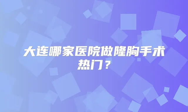 大连哪家医院做隆胸手术热门？