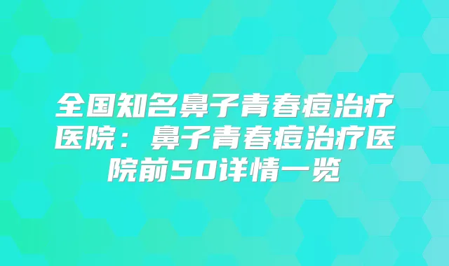 全国知名鼻子青春痘医院：鼻子青春痘医院前50详情一览