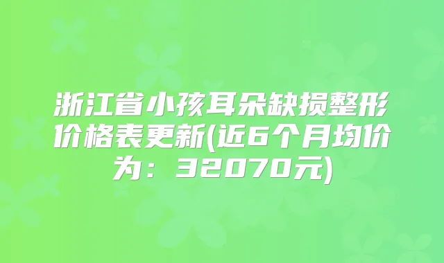 浙江省小孩耳朵缺损整形价格表更新(近6个月均价为：32070元)