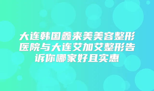 大连韩国鑫来美美容整形医院与大连艾加艾整形告诉你哪家好且实惠