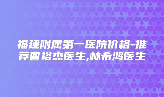福建附属第一医院价格-推荐曹裕杰医生,林希鸿医生