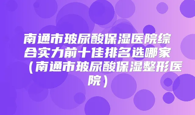 南通市玻尿酸保湿医院综合实力前十佳排名选哪家（南通市玻尿酸保湿整形医院）