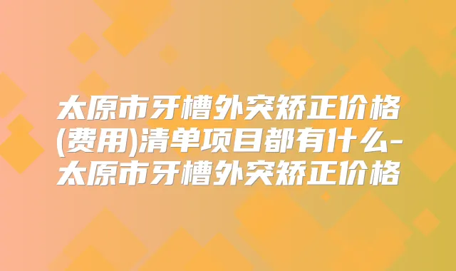 太原市牙槽外突矫正价格(费用)清单项目都有什么-太原市牙槽外突矫正价格