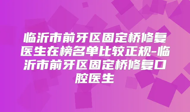 临沂市前牙区固定桥修复医生在榜名单比较正规-临沂市前牙区固定桥修复口腔医生
