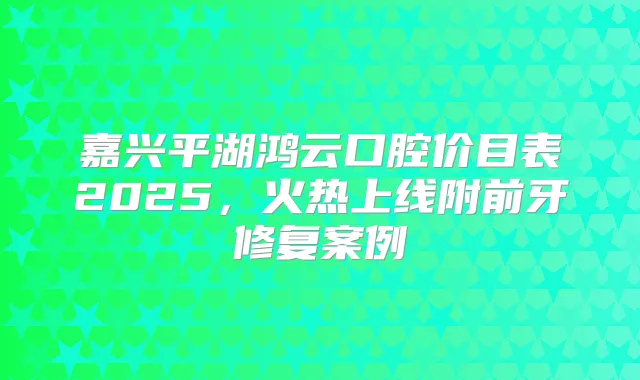 嘉兴平湖鸿云口腔价目表2025，火热上线附前牙修复案例