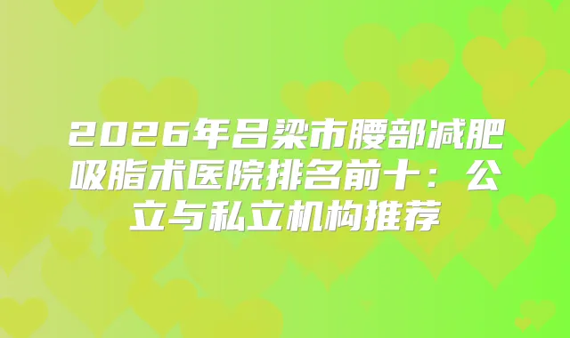 2026年吕梁市腰部减肥吸脂术医院排名前十:公立与私立机构推荐