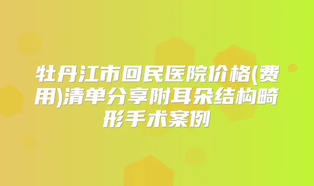 牡丹江市回民医院价格(费用)清单分享附耳朵结构畸形手术案例