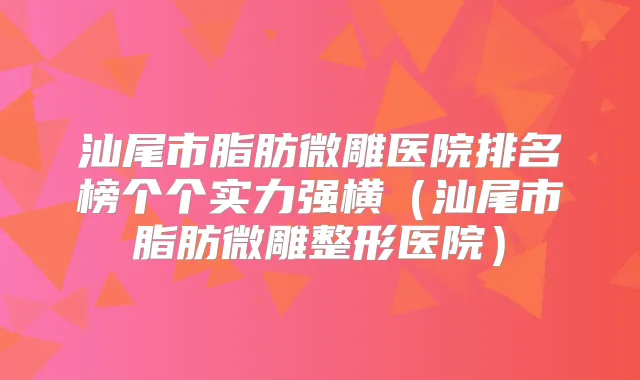 汕尾市脂肪微雕医院排名榜个个实力强横(汕尾市脂肪微雕整形医院)