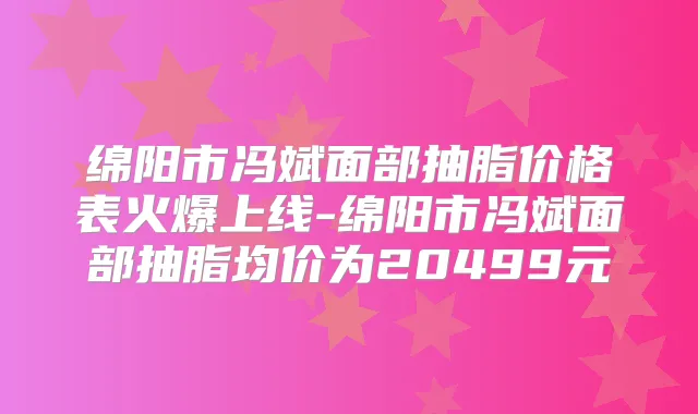 绵阳市冯斌面部抽脂价格表火爆上线-绵阳市冯斌面部抽脂均价为20499元