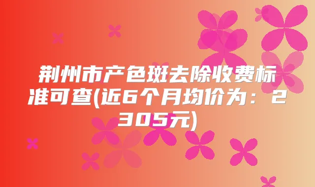 荆州市产色斑去除收费标准可查(近6个月均价为：2305元)