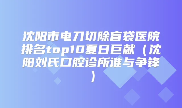 沈阳市电刀切除盲袋医院排名top10夏日巨献（沈阳刘氏口腔诊所谁与争锋）