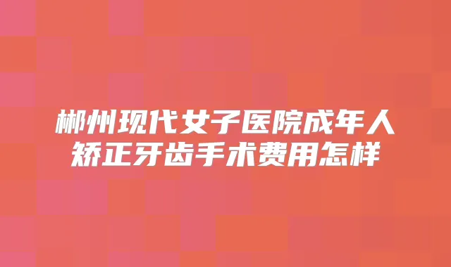 郴州现代女子医院成年人矫正牙齿手术费用怎样