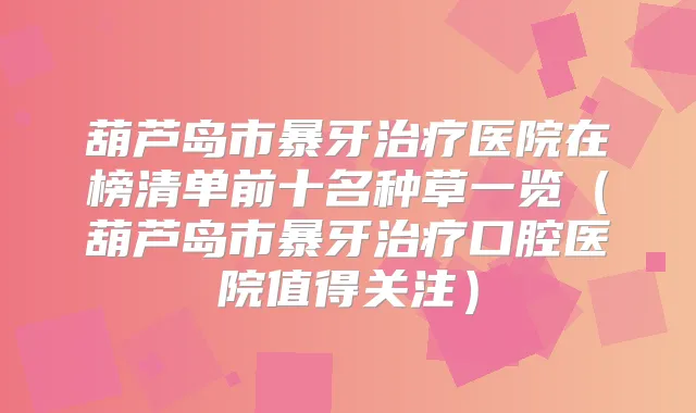 葫芦岛市暴牙医院在榜清单前十名种草一览（葫芦岛市暴牙口腔医院值得关注）