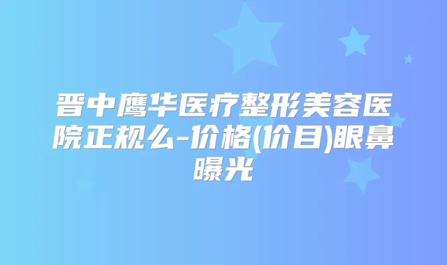 晋中鹰华医疗整形美容医院正规么-价格(价目)眼鼻曝光