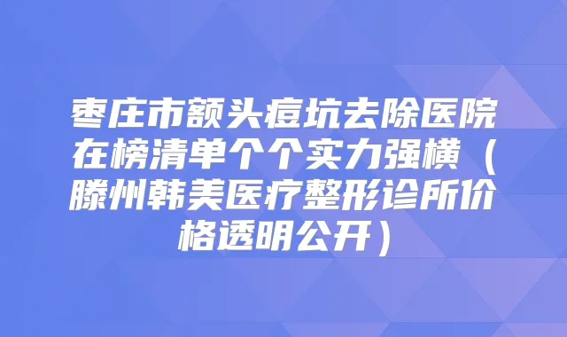 枣庄市额头痘坑去除医院在榜清单个个实力强横（滕州韩美医疗整形诊所价格透明公开）
