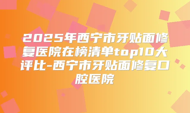 2025年西宁市牙贴面修复医院在榜清单top10大评比-西宁市牙贴面修复口腔医院