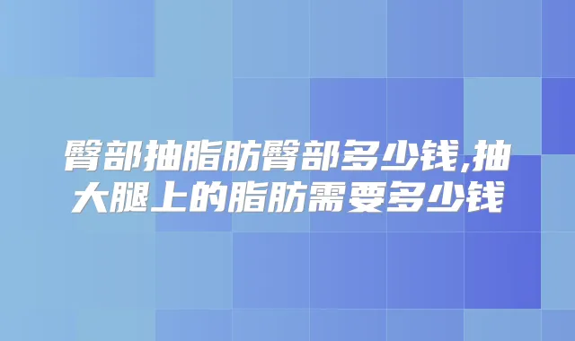 臀部抽脂肪臀部多少钱,抽大腿上的脂肪需要多少钱