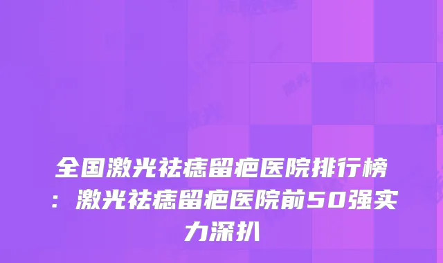全国激光祛痣留疤医院排行榜：激光祛痣留疤医院前50强实力深扒