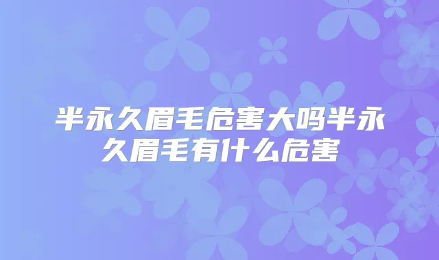 半永久眉毛危害大吗半永久眉毛有什么危害