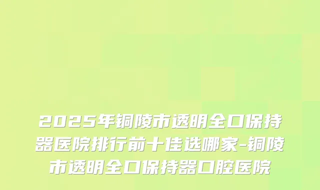 2025年铜陵市透明全口保持器医院排行前十佳选哪家-铜陵市透明全口保持器口腔医院